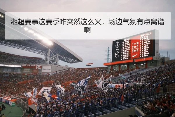 湘超赛事这赛季咋突然这么火，场边气氛有点离谱啊（leyu）