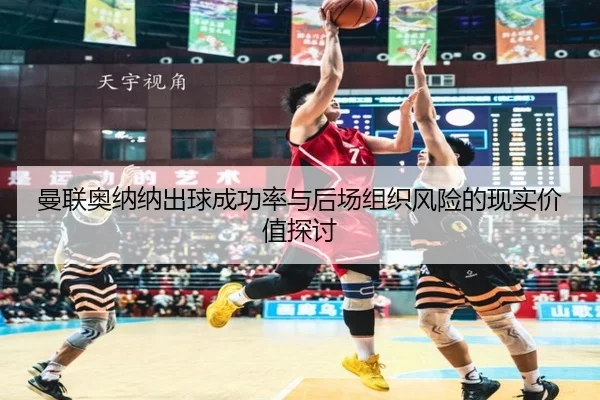 曼联奥纳纳出球成功率与后场组织风险的现实价值探讨