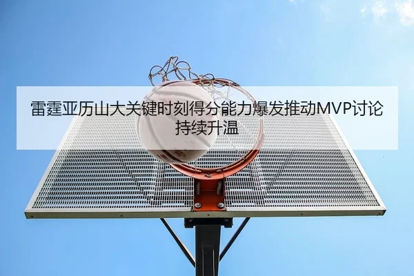 雷霆亚历山大关键时刻得分能力爆发推动MVP讨论持续升温