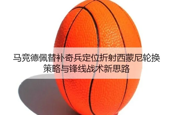马竞德佩替补奇兵定位折射西蒙尼轮换策略与锋线战术新思路（leyu）
