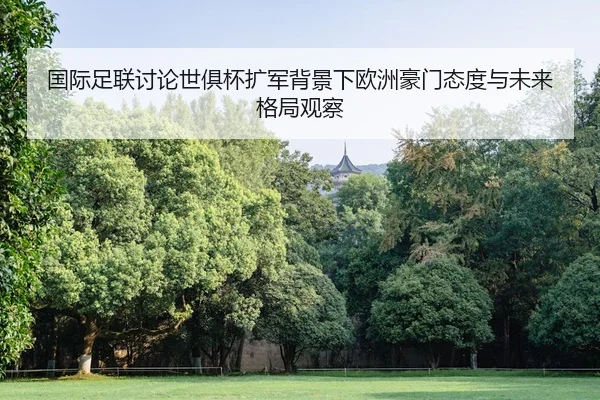 国际足联讨论世俱杯扩军背景下欧洲豪门态度与未来格局观察 - leyu