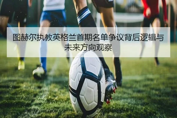 图赫尔执教英格兰首期名单争议背后逻辑与未来方向观察（leyu）
