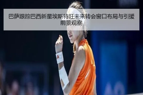 巴萨跟踪巴西新星埃斯特旺未来转会窗口布局与引援前景观察