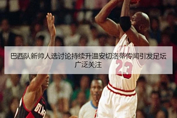 巴西队新帅人选讨论持续升温安切洛蒂传闻引发足坛广泛关注（leyu）