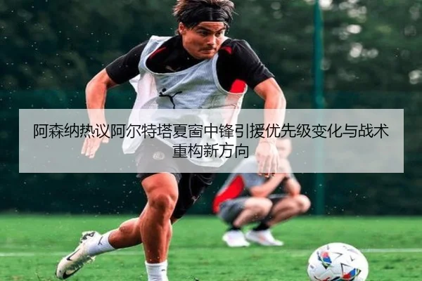 阿森纳热议阿尔特塔夏窗中锋引援优先级变化与战术重构新方向（leyu）