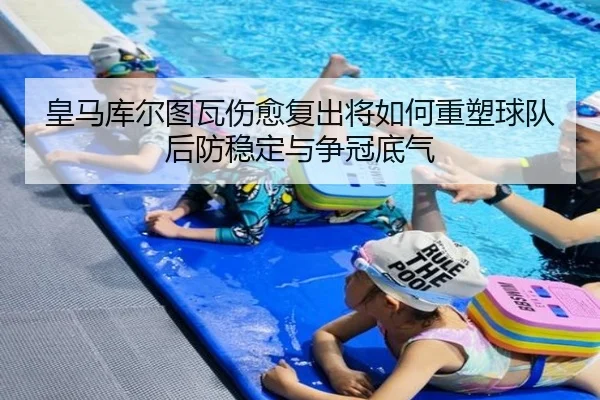 皇马库尔图瓦伤愈复出将如何重塑球队后防稳定与争冠底气 - leyu
